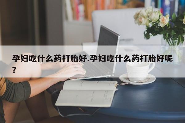 私人卖流产药的联系方式孕妇吃什么药打胎好.孕妇吃什么药打胎好呢？