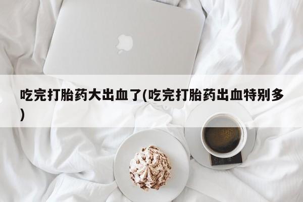私人卖流产药的联系方式吃完打胎药大出血了(吃完打胎药出血特别多)
