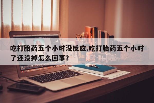 私人卖流产药的联系方式吃打胎药五个小时没反应.吃打胎药五个小时了还没掉怎么回事？