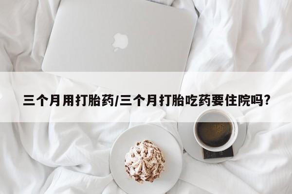 私人卖流产药的联系方式三个月用打胎药/三个月打胎吃药要住院吗?