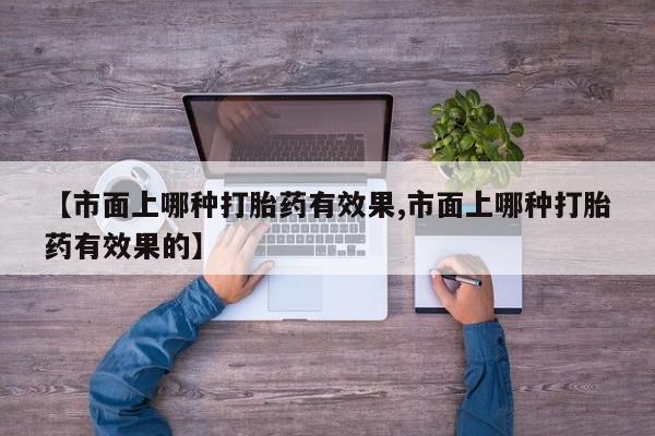 私人卖流产药的联系方式【市面上哪种打胎药有效果,市面上哪种打胎药有效果的】