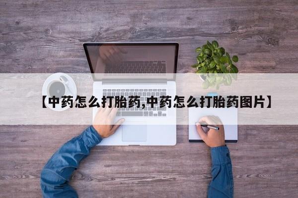 私人卖流产药的联系方式【中药怎么打胎药,中药怎么打胎药图片】