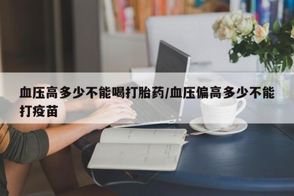 私人卖流产药的联系方式血压高多少不能喝打胎药/血压偏高多少不能打疫苗