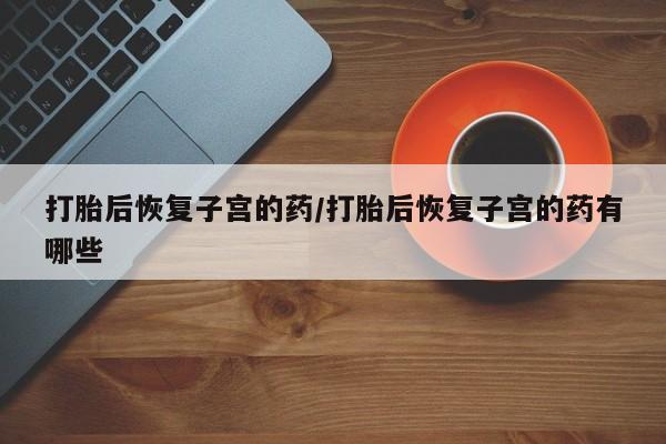 私人卖流产药的联系方式打胎后恢复子宫的药/打胎后恢复子宫的药有哪些