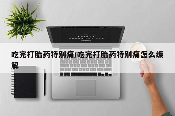私人卖流产药的联系方式吃完打胎药特别痛/吃完打胎药特别痛怎么缓解