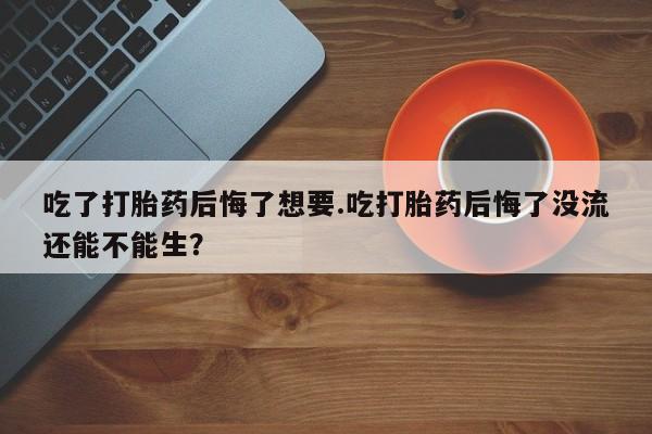 私人卖流产药的联系方式吃了打胎药后悔了想要.吃打胎药后悔了没流还能不能生？