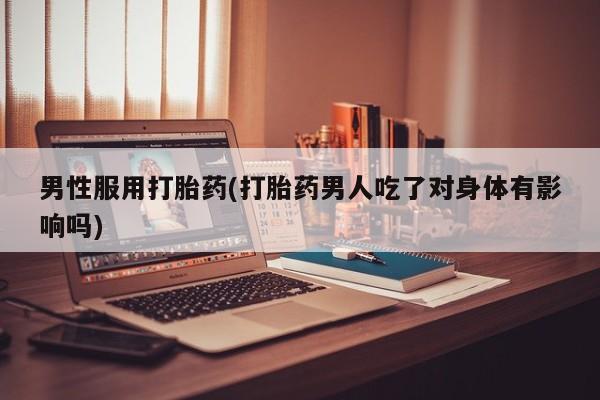 私人卖流产药的联系方式男性服用打胎药(打胎药男人吃了对身体有影响吗)