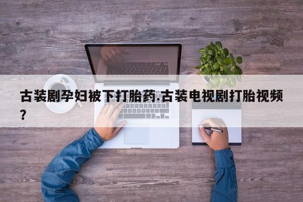 私人卖流产药的联系方式古装剧孕妇被下打胎药.古装电视剧打胎视频？