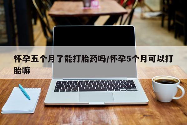 私人卖流产药的联系方式怀孕五个月了能打胎药吗/怀孕5个月可以打胎嘛