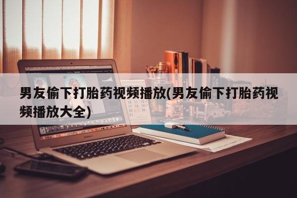 私人卖流产药的联系方式男友偷下打胎药视频播放(男友偷下打胎药视频播放大全)