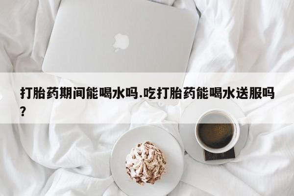 私人卖流产药的联系方式打胎药期间能喝水吗.吃打胎药能喝水送服吗？