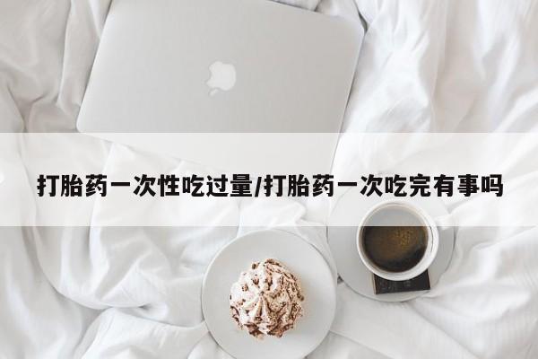 私人卖流产药的联系方式打胎药一次性吃过量/打胎药一次吃完有事吗