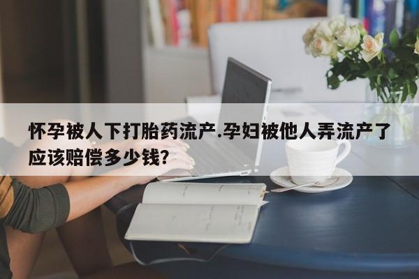 私人卖流产药的联系方式怀孕被人下打胎药流产.孕妇被他人弄流产了应该赔偿多少钱？