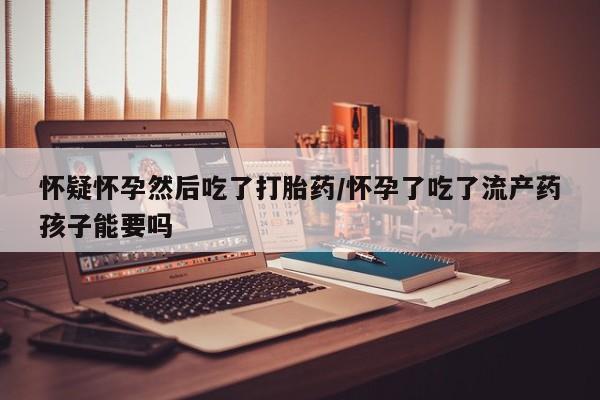 私人卖流产药的联系方式怀疑怀孕然后吃了打胎药/怀孕了吃了流产药孩子能要吗