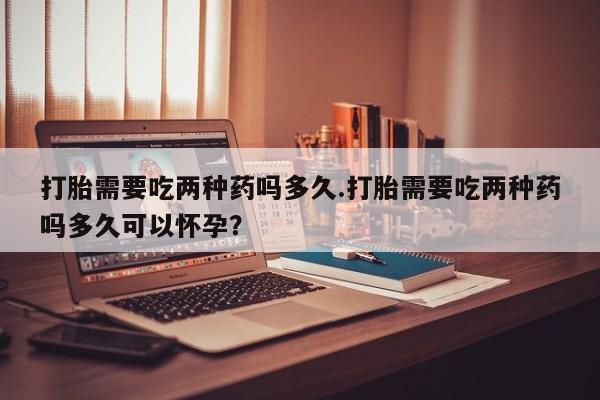 私人卖流产药的联系方式打胎需要吃两种药吗多久.打胎需要吃两种药吗多久可以怀孕？