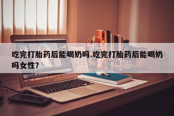 私人卖流产药的联系方式吃完打胎药后能喝奶吗.吃完打胎药后能喝奶吗女性？