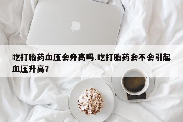 私人卖流产药的联系方式吃打胎药血压会升高吗.吃打胎药会不会引起血压升高？