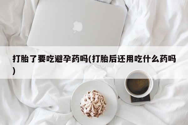 私人卖流产药的联系方式打胎了要吃避孕药吗(打胎后还用吃什么药吗)
