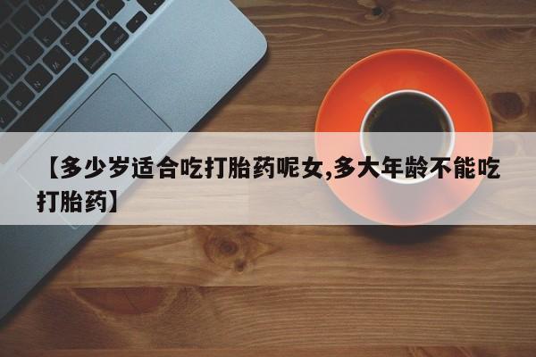 私人卖流产药的联系方式【多少岁适合吃打胎药呢女,多大年龄不能吃打胎药】