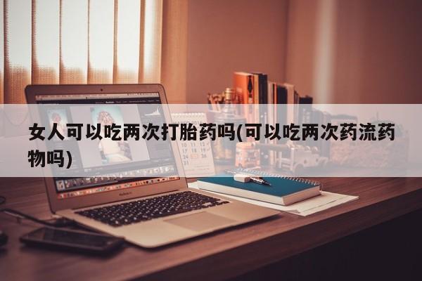 私人卖流产药的联系方式女人可以吃两次打胎药吗(可以吃两次药流药物吗)