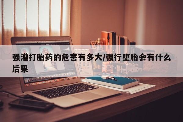 私人卖流产药的联系方式强灌打胎药的危害有多大/强行堕胎会有什么后果