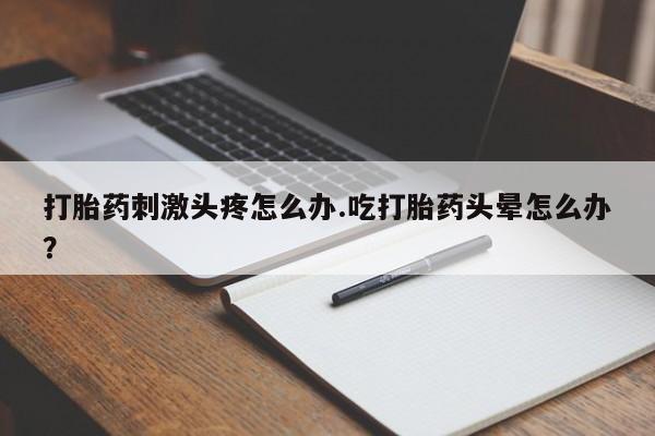 私人卖流产药的联系方式打胎药刺激头疼怎么办.吃打胎药头晕怎么办？