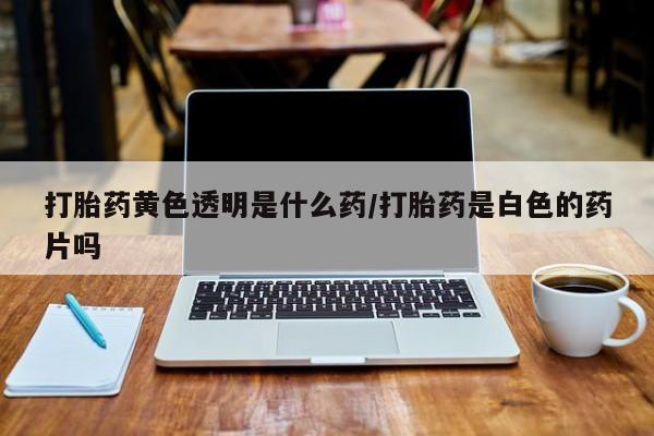 私人卖流产药的联系方式打胎药黄色透明是什么药/打胎药是白色的药片吗