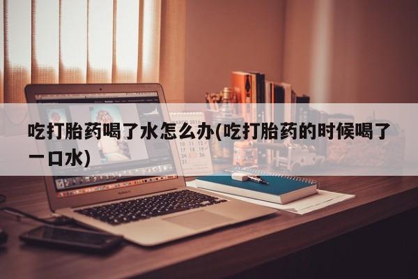 私人卖流产药的联系方式吃打胎药喝了水怎么办(吃打胎药的时候喝了一口水)