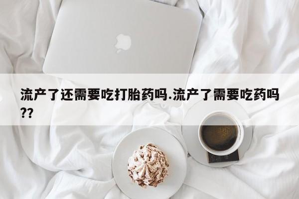 私人卖流产药的联系方式流产了还需要吃打胎药吗.流产了需要吃药吗?？