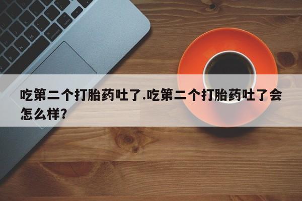 私人卖流产药的联系方式吃第二个打胎药吐了.吃第二个打胎药吐了会怎么样？