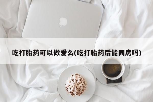 私人卖流产药的联系方式吃打胎药可以做爱么(吃打胎药后能同房吗)