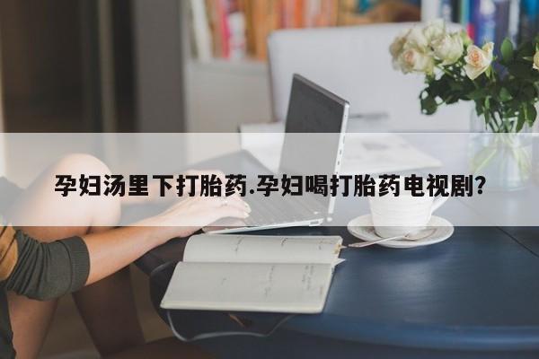 私人卖流产药的联系方式孕妇汤里下打胎药.孕妇喝打胎药电视剧？