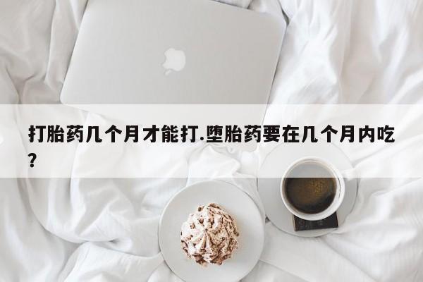 私人卖流产药的联系方式打胎药几个月才能打.堕胎药要在几个月内吃？