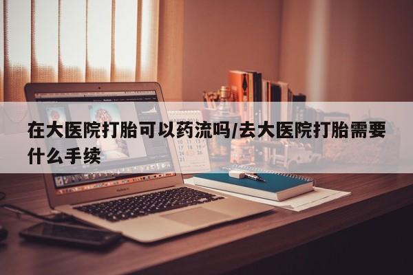 私人卖流产药的联系方式在大医院打胎可以药流吗/去大医院打胎需要什么手续