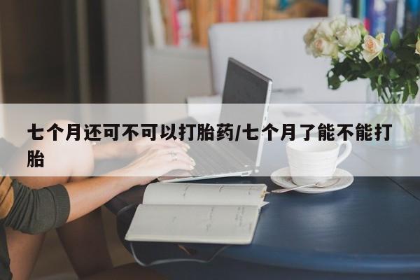 私人卖流产药的联系方式七个月还可不可以打胎药/七个月了能不能打胎