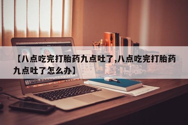 私人卖流产药的联系方式【八点吃完打胎药九点吐了,八点吃完打胎药九点吐了怎么办】