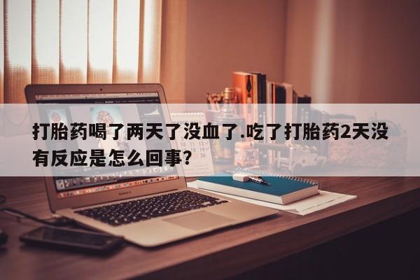 私人卖流产药的联系方式打胎药喝了两天了没血了.吃了打胎药2天没有反应是怎么回事？