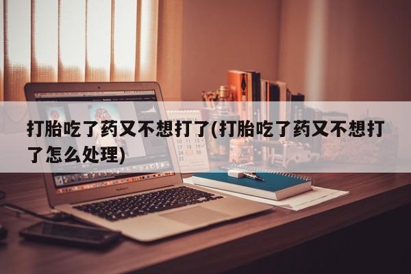 私人卖流产药的联系方式打胎吃了药又不想打了(打胎吃了药又不想打了怎么处理)