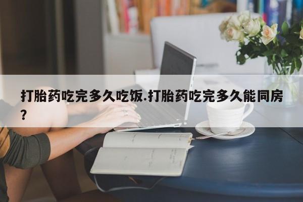 私人卖流产药的联系方式打胎药吃完多久吃饭.打胎药吃完多久能同房？
