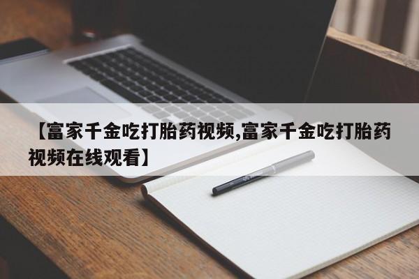 私人卖流产药的联系方式【富家千金吃打胎药视频,富家千金吃打胎药视频在线观看】
