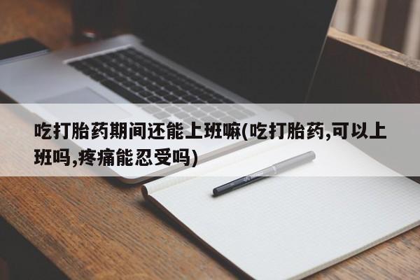 私人卖流产药的联系方式吃打胎药期间还能上班嘛(吃打胎药,可以上班吗,疼痛能忍受吗)