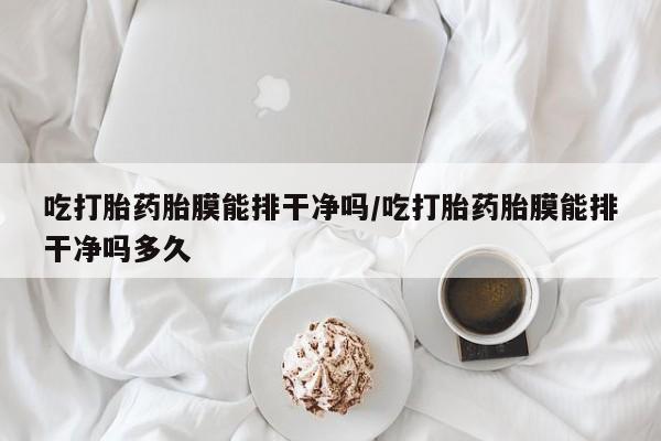 私人卖流产药的联系方式吃打胎药胎膜能排干净吗/吃打胎药胎膜能排干净吗多久