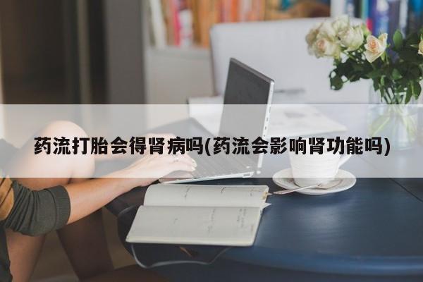 私人卖流产药的联系方式药流打胎会得肾病吗(药流会影响肾功能吗)