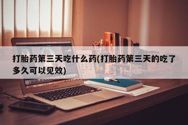 私人卖流产药的联系方式打胎药第三天吃什么药(打胎药第三天的吃了多久可以见效)