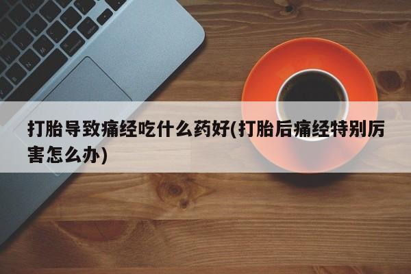 私人卖流产药的联系方式打胎导致痛经吃什么药好(打胎后痛经特别厉害怎么办)