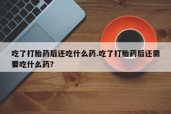 私人卖流产药的联系方式吃了打胎药后还吃什么药.吃了打胎药后还需要吃什么药？