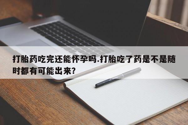 私人卖流产药的联系方式打胎药吃完还能怀孕吗.打胎吃了药是不是随时都有可能出来？