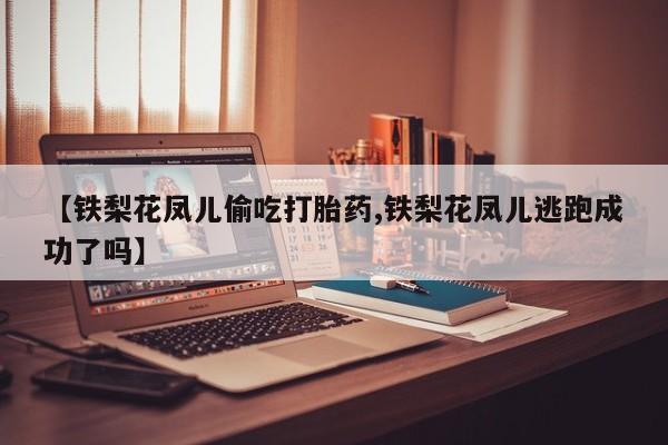 私人卖流产药的联系方式【铁梨花凤儿偷吃打胎药,铁梨花凤儿逃跑成功了吗】