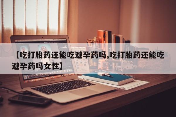 私人卖流产药的联系方式【吃打胎药还能吃避孕药吗,吃打胎药还能吃避孕药吗女性】