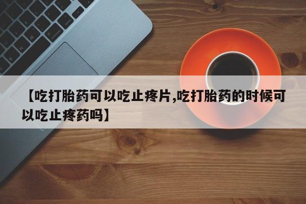 私人卖流产药的联系方式【吃打胎药可以吃止疼片,吃打胎药的时候可以吃止疼药吗】